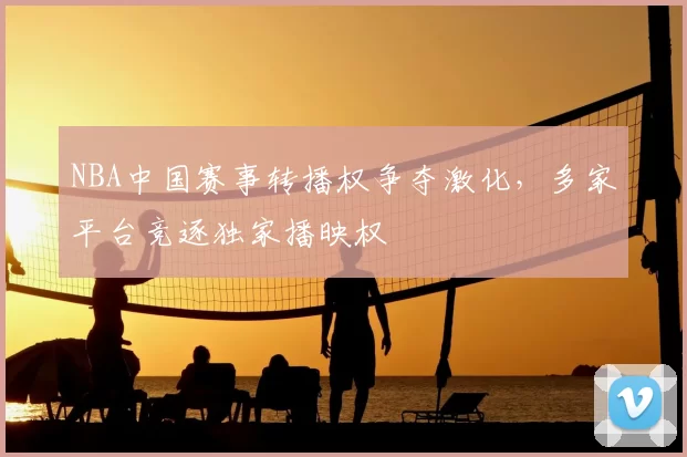 NBA中国赛事转播权争夺激化,多家平台竞逐独家播映权