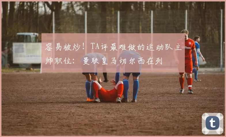 容易被炒!TA评最难做的运动队主帅职位:曼联皇马切尔西在列