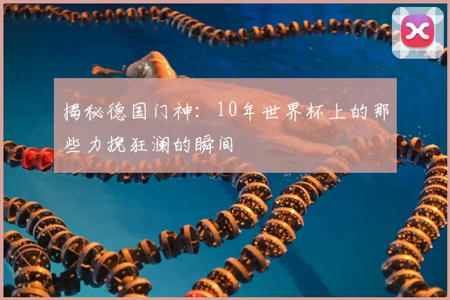 揭秘德国门神：10年世界杯上的那些力挽狂澜的瞬间