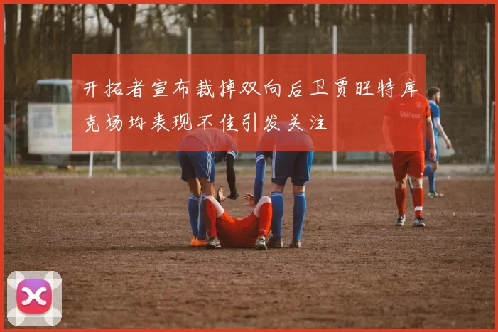 开拓者宣布裁掉双向后卫贾旺特库克场均表现不佳引发关注