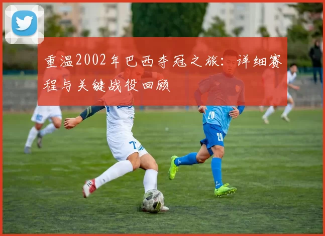 重温2002年巴西夺冠之旅:详细赛程与关键战役回顾