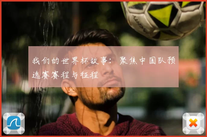 我们的世界杯故事：聚焦中国队预选赛赛程与征程