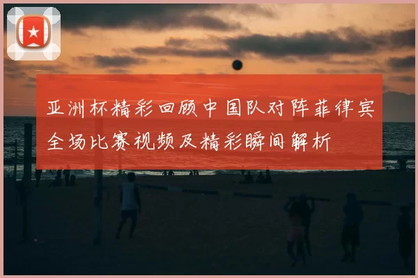 亚洲杯精彩回顾中国队对阵菲律宾全场比赛视频及精彩瞬间解析