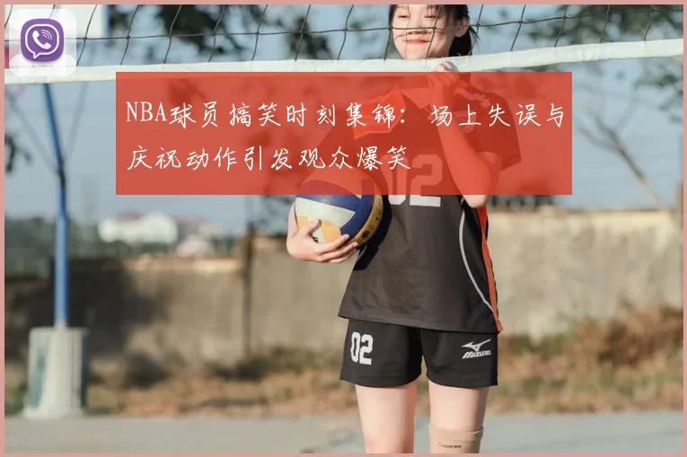 NBA球员搞笑时刻集锦：场上失误与庆祝动作引发观众爆笑