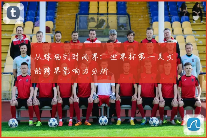从球场到时尚界：世界杯第一美女的跨界影响力分析