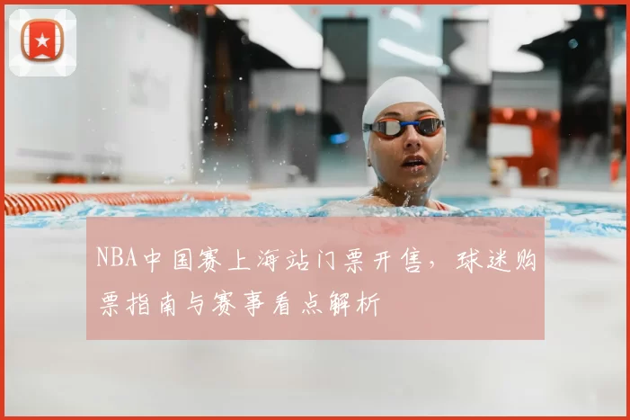 NBA中国赛上海站门票开售，球迷购票指南与赛事看点解析